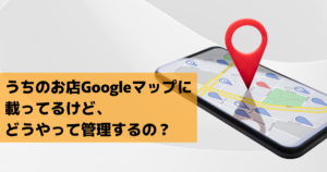 うちのお店Googleマップに載ってるけど、どうやって管理するの？